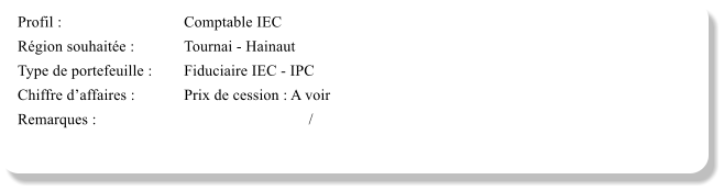 Profil :			Comptable IEC	 Région souhaitée :		Tournai - Hainaut Type de portefeuille :	Fiduciaire IEC - IPC Chiffre d’affaires :		Prix de cession : A voir	 Remarques :						/