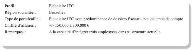 Profil :			Fiduciaire IEC	 Région souhaitée :		Bruxelles Type de portefeuille :	Fiduciaire IEC avec prédominance de dossiers fiscaux - peu de tenue de compte Chiffre d’affaires :		+/- 150.000 à 300.000 € Remarques :			A la capacité d’intégrer trois emplosyées dans sa structure actuelle