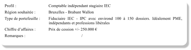 Profil :			Comptable indépendant stagiaire IEC Région souhaitée :		Bruxelles - Brabant Wallon Type de portefeuille :	Fiduciaire IEC - IPC avec environd 100 à 150 dossiers. Idéalement PME, indépendants et professions libérales Chiffre d’affaires :		Prix de cession +/- 250.000 € Remarques :						/